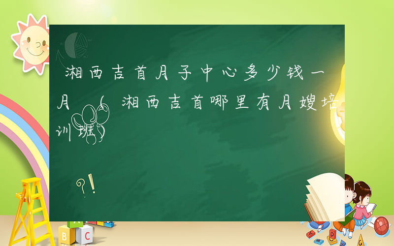 湘西吉首月子中心多少钱一月 (湘西吉首哪里有月嫂培训班)